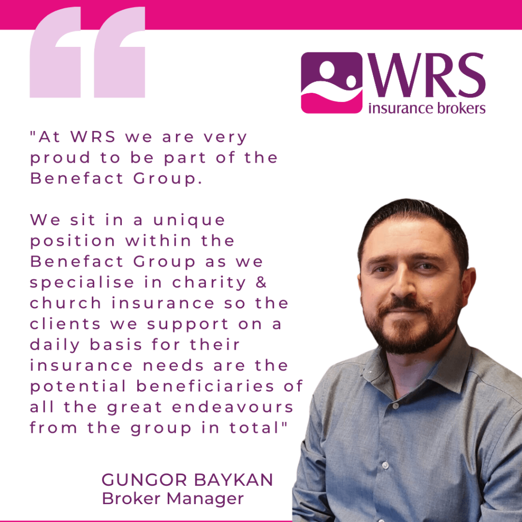 Quote from Gungor Baykan, Broker Manager "At WRS we are very proud to be part of the Benefact Group.

We sit in a unique position within the Benefact Group as we specialise in charity & church insurance so the clients we support on a daily basis for their insurance needs are the potential beneficiaries of all the great endeavours from the group in total."