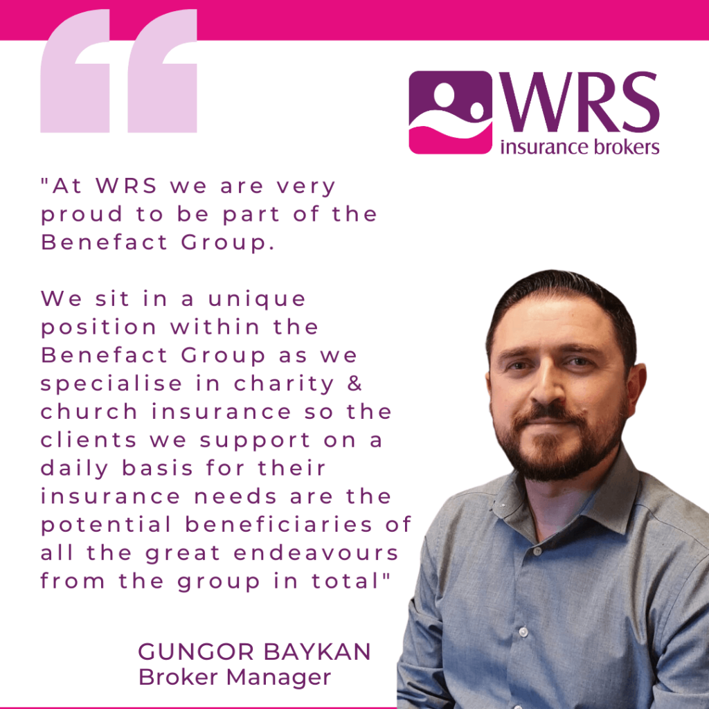 Quote from Gungor Baykan, Broker Manager "At WRS we are very proud to be part of the Benefact Group.
We sit in a unique position within the Benefact Group as we specialise in charity & church insurance so the clients we support on a daily basis for their insurance needs are the potential beneficiaries of all the great endeavours from the group in total."